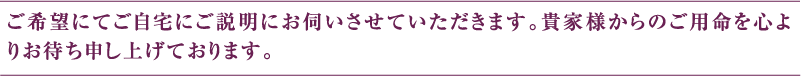 ご希望にてご自宅にご説明にお伺いさせていただきます。貴家様からのご用命を心よりお待ち申し上げております。